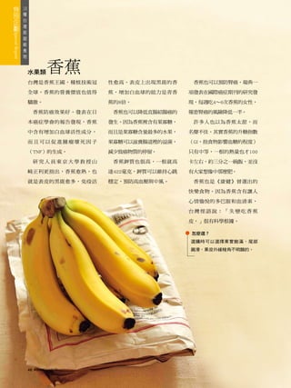 18
 種
   台
     灣
       版
         超
           級
             食
               物



                   水果類        香蕉
                   台灣是香蕉王國，種植技術冠       性愈高。表皮上出現黑斑的香      香蕉也可以預防腎癌。瑞典一

                   全球，香蕉的營養價值也值得       蕉，增加白血球的能力是青香     項發表在國際癌症期刊的研究發

                   驕傲。                 蕉的8倍。             現，每週吃4～6次香蕉的女性，

                        香蕉防癌效果好。發表在日    香蕉也可以降低直腸結腸癌的    罹患腎癌的風險降低一半。

                   本癌症學會的報告發現，香蕉       發生。因為香蕉裡含有果寡糖，     許多人也以為香蕉太甜，而

                   中含有增加白血球活性成分，       而且是果寡糖含量最多的水果，    名聲不佳。其實香蕉的升糖指數

                   而且可以促進腫瘤壞死因子        果寡糖可以滋養腸道裡的益菌，    （GI，指食物影響血糖的程度）

                   （TNF）的生成。           減少致癌物質的停留。        只有中等，一根的熱量也才100

                        研究人員東京大學教授山     香蕉鉀質也很高，一根就高     卡左右，約三分之一碗飯，並沒

                   崎正利更指出，香蕉愈熟，也       達422毫克，鉀質可以維持心跳   有大家想像中那麼肥。

                   就是表皮的黑斑愈多，免疫活       穩定，預防高血壓與中風。       香蕉也是《康健》曾選出的

                                                         快樂食物。因為香蕉含有讓人

                                                         心情愉悅的多巴胺和血清素，

                                                         台灣俚語說：「失戀吃香蕉

                                                         皮，」很有科學根據。

                                                         怎麼選？
                                                         選購時可以選擇果實飽滿，尾部
                                                         圓滑，果皮外緣稜角不明顯的。




                   46   康健雜誌2010年7月
 