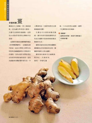 18
 種
   台
     灣
       版
         超
           級
             食
               物



                   辛香料類          薑
                   薑最近大大露臉，登上報紙頭        人驚喜的是，生薑萃取物可以裂   後，75％症狀得以緩解，避開

                   版，因為國內學者重大發現，        解雄激素受體。          了吃藥對胎兒的風險。

                   生薑可以抑制肝癌細胞，這對         生薑也可以預防結腸直腸
                                                         怎麼選？
                   有300萬B肝患者的台灣格外有      癌。國外的研究發現薑裡的活    選擇身材厚實，表面平滑無傷口

                   意義。                  性成分薑酚可能會抑制結腸直    且惦惦的薑。

                        這個研究發表在國際醫學雜誌   腸癌的生長。

                   《科學轉譯醫學》，並獲選為期        薑裡其他的抗氧化物如薑酮和

                   刊封面，成功大學博士班學生吳       薑烯酚也具有抗發炎的功效，膝

                   明恆與美國羅徹斯特大學教授合       關節疼痛的人得以緩解。

                   作發現，男性B型肝炎帶原者比        薑特殊的風味可以減輕晨

                   女性更容易得肝癌的原因，是因       間孕吐。丹麥研究

                   為雄激素受體影響肝癌生長。令       發現，孕婦吃薑




                   48   康健雜誌2010年7月
 