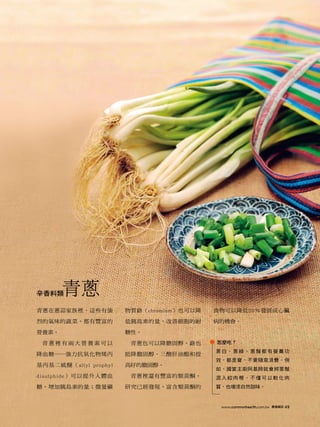 辛香料類   青蔥
青蔥在蔥蒜家族裡，這些有強          物質鉻（chromium）也可以降   食物可以降低20％發展成心臟

烈的氣味的蔬菜，都有豐富的          低胰島素的量，改善細胞的耐       病的機會。

營養素。                   糖性。

 青蔥裡有兩大營養素可以            青蔥也可以降膽固醇。鉻也       怎麼吃？
                                           蔥白、蔥綠、蔥鬚都有營養功
降血糖──強力抗氧化物烯丙          能降膽固醇、三酸肝油酯和提
                                           效，都是寶，不要隨意浪費。例
基丙基二硫醚（allyl prophyl   高好的膽固醇。
                                           如，國宴主廚阿基師就會將蔥鬚
disulphide）可以提升人體血      青蔥裡還有豐富的類黃酮。       混入絞肉裡，不僅可以軟化肉
糖，增加胰島素的量；微量礦          研究已經發現，富含類黃酮的       質，也增添自然甜味。



                                            www.commonhealth.com.tw   康健雜誌   49
 