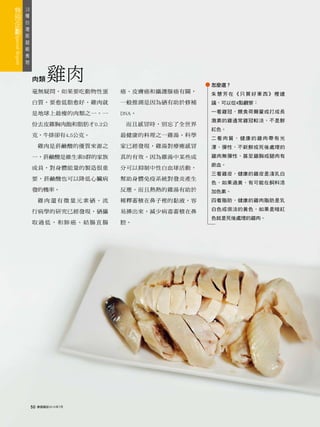 18
 種
   台
     灣
       版
         超
           級
             食
               物



                   肉類       雞肉                         怎麼選？
                   毫無疑問，如果要吃動物性蛋       癌、皮膚癌和攝護腺癌有關，   朱慧芳在《只買好東西》裡建
                   白質，要愈低脂愈好，雞肉就       一般推測是因為硒有助於修補   議，可以從4點觀察：

                   是地球上最瘦的肉類之一。一       DNA。            一看雞冠，餵食荷爾蒙或打成長
                                                       激素的雞通常雞冠較淡，不是鮮
                   份去皮雞胸肉飽和脂肪才0.2公      而且感冒時，別忘了全世界
                                                       紅色。
                   克，牛排卻有4.5公克。        最健康的料理之一雞湯。科學
                                                       二看肉質，健康的雞肉帶有光
                        雞肉是菸鹼酸的優質來源之   家已經發現，雞湯對療癒感冒   澤、彈性，不新鮮或死後處理的

                   一，菸鹼酸是維生素B群的家族      真的有效。因為雞湯中某些成   雞肉無彈性，甚至雞胸或腿肉有
                                                       瘀血。
                   成員，對身體能量的製造很重       分可以抑制中性白血球活動，
                                                       三看雞皮，健康的雞皮是淺乳白
                   要，菸鹼酸也可以降低心臟病       幫助身體免疫系統對發炎產生
                                                       色，如果過黃，有可能在飼料添
                   發的機率。               反應。而且熱熱的雞湯有助於   加色素。
                        雞肉還有微量元素硒。流    稀釋蓄積在鼻子裡的黏液，容   四看脂肪，健康的雞肉脂肪是乳
                                                       白色或很淡的黃色，如果是暗紅
                   行病學的研究已經發現，硒攝       易擤出來，減少病毒蓄積在鼻
                                                       色就是死後處理的雞肉。
                   取過低，和肺癌、結腸直腸        腔。




                   50   康健雜誌2010年7月
 