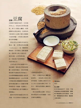 豆類   豆腐
豆腐很早就揚名海外，它在海

外叫tofu，因為西方科學家發

現，東方人罹患心臟病、骨質

疏鬆的比例比較低，比採取西

方飲食的人比較少發生荷爾蒙

方面的問題，才對黃豆類食物

產生研究興趣。

 那是因為豆腐和其他黃豆

製品一樣，有豐富的異黃酮

（isoflavones），是一種植物性

雌激素，作用類似人體的雌激

素，例如華人與日本婦女吃

很多豆腐、豆芽等黃豆製

品，因此很少受到熱潮紅

等更年期之苦。

 正因為黃豆的好處讓許多人

想走捷徑，想吃黃豆萃取的異黃

酮。但有研究顯示，黃豆的營養

補充劑不但減低黃豆的防癌力，         豆絕對是好處多多。

反而會刺激雌激素誘發小鼠的乳          例如，豆類是有益心臟的超

腺癌腫瘤加速成長。2002年哈佛       級食物。一項為期19年的大型

大學補充暨另類醫療研究與教育         研究發現，每週吃豆類至少4次   夥伴食物：

部門的幾位醫生在《美國內科醫         以上的人比起每週吃不到一次    毛豆。

學會期刊》中建議，乳癌病人、         的人，罹患冠狀動脈心臟病的    貼心提醒：

子宮內膜癌的病人都不鼓勵吃豆         風險低23％。          許多豆製品如豆干、豆皮、干絲

                        黃豆也能穩定血糖。因為豆    常被檢驗出有過量防腐劑，購買
類營養品。
                                        時不要選擇太白的豆製品。烹煮
 雖然萃取物的健康功效仍有          類有豐富的水溶性纖維，有助
                                        前，開鍋蓋用滾水煮過，讓過氧
爭議，但以食物形式適量吃黃          於維持血糖穩定。         化氫先蒸發。


                                         www.commonhealth.com.tw   康健雜誌   51
 
