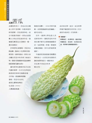 18
 種
   台
     灣
       版
         超
           級
             食
               物



                   瓜類     苦瓜
                   良藥果然苦口。苦瓜以往在餐        脂肪的受體），PPPR平時不啟   並非來自單一成分，而且科學

                   桌上常不受青睞，但愈來愈多        動，而要透過蔬果這把鑰匙，     界幾乎確認要生的苦瓜（打汁

                   研究證實，苦瓜真要多吃，而        就可以活化。            或切片成沙拉）才有效果。

                   且可能愈苦愈好，因為以前很         另外，慈濟大學也投入苦
                                                          怎麼選？
                   難入口的山苦瓜或青苦瓜，就        瓜研究多年，發現苦瓜的不同     果體端正、色澤明亮，瘤狀突起
                   像綠花椰菜比白花椰菜一樣，        部位幾乎都可以抑制癌細胞存     明顯較佳。清洗時，先用清水泡

                   養分比較高。               活，包括胃癌、肝癌、肺癌和     後，再用軟毛刷順瘤紋刷洗。

                        許多研究已經發現，苦瓜可以   結腸直腸癌。其中以肝癌效果

                   降血糖。發表在《化學與生物》       最好。

                   期刊的一項研究指出，研究人員        不過黃青真教授接受媒體訪

                   分離出苦瓜中的苦素三帖混合        問時表示，山苦瓜具有預防代

                   物，發現可對細胞與老鼠血糖與       謝症候群的能力，應該來自

                   脂肪新陳代謝的功效。           苦瓜裡不同成分的多

                        國內研究也發現苦瓜可以抗    種功效，

                   代謝症候群。台大生化科技系

                   教授黃青真和花蓮農改場

                   合作後，經過動物實驗

                   發現，苦瓜可以活化

                   過氧化體增值劑活

                   化受器（PPPR，

                   人體調節飢餓、
                                                                           ▲




                                                                           文
                                                                           接
                                                                           54
                                                                            頁



                   52   康健雜誌2010年7月
 
