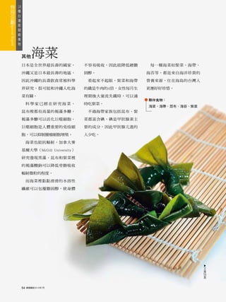 18
 種
   台
     灣
       版
         超
           級
             食
               物



                   其他      海菜
                   日本是全世界最長壽的國家，             不容易吸收，因此能降低總膽     每一種海菜如紫菜、海帶、

                   沖繩又是日本最長壽的地區，             固醇。              海苔等，都是來自海洋珍貴的

                   因此沖繩的長壽飲食常被科學              看起來不起眼，紫菜和海帶    營養來源，住在海島的台灣人

                   界研究，很可能和沖繩人吃海             的鐵是牛肉的4倍，女性每月生   更應好好珍惜。

                   菜有關。                      理期後大量流失鐵時，可以適
                                                              夥伴食物：
                        科學家已經在研究海菜、          時吃紫菜。
                                                              海菜、海帶、昆布、海苔、紫菜
                   昆布裡都有高量的褐藻多醣，              不過海帶家族包括昆布、紫

                   褐藻多醣可以活化巨噬細胞，             菜都富含碘，碘是甲狀腺素主

                   巨噬細胞是人體重要的免疫細             要的成分，因此甲狀腺亢進的

                   胞，可以抑制腫瘤細胞增殖。             人少吃。

                        海菜也能抗輻射。加拿大麥

                   基爾大學（McGill University）

                   研究發現黑藻、昆布和紫菜裡

                   的褐藻酸鈉可以降低骨骼吸收

                   輻射微粒的程度。

                        而海菜裡黏黏滑滑的水溶性

                   纖維可以包覆膽固醇，使身體


                                                                               ▲




                                                                               文
                                                                               接
                                                                               56
                                                                                頁



                   54   康健雜誌2010年7月
 