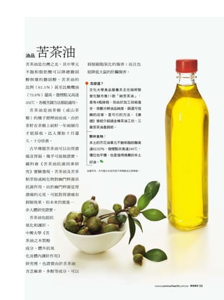 油品   苦茶油
苦茶油是台灣之光，其中單元      抑制細胞氧化的傷害；而且也

不飽和脂肪酸可以降總膽固       能降低大鼠的肝臟傷害。

醇與壞的膽固醇，苦茶油的
                    怎麼選？
比例（82.5％）甚至比橄欖油
                    文化大學食品營養系主任施明智
（72.8％）還高，發煙點又高達    曾化驗市售11款「純苦茶油」，
252℃，各種烹調方法都能適用。    竟有4瓶摻假，但由於加工技術進
                    步，很難分辨油品純度，篩選可信
 苦茶油是油茶樹（或山茶
                    賴的店家，是可行的方法。《康
樹）的種子經榨油而成，由於
                    健》曾經介紹過金椿茶油工坊、三
茶籽在茶樹上結籽一年兩個月       義苦茶油產銷班。
才能採收，比人懷胎十月還
                    夥伴食物：
久，十分珍貴。             本土的芥花油單元不飽和脂肪酸高
 古早傳聞苦茶油可以治胃潰       達62.52％，發煙點亦高達240℃，

瘍及胃弱，幾乎可說被證實。       價位也平價，也是值得推薦的本土

                    好油。
國科會《苦茶油抗菌因素研

究》實驗發現，苦茶油及苦茶      版權所有，本刊圖文非經同意不得轉載或公開傳播。


粕萃取或純化物對幽門桿菌具

抗菌作用，由於幽門桿菌是胃

潰瘍的元兇，可能對胃潰瘍有

抑制效果，但未來仍需進一

步人體研究證實。

 苦茶油也能抗

氧化和護肝。

中興大學《苦

茶油之木質酚

成分、體外抗氧

化及體內護肝作用》

研究裡，也證實由於苦茶油

含芝麻素、多酚等成分，可以


                                             www.commonhealth.com.tw   康健雜誌   59
 