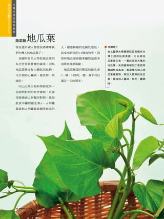 18
 種
   台
     灣
       版
         超
           級
             食
               物



                   蔬菜類        地瓜葉
                   現在連外國人都要試著嚐嚐我       人，罹患肺癌的危險性愈低。    怎麼吃？
                                                        台北醫學大學藥學院院長楊玲玲
                   們台灣人的地瓜葉了。          而拿來研究的13種食物中，茼
                                                        博士提供私房食譜，可以將地
                        美國阿肯色大學把地瓜葉列   蒿和地瓜葉會隨著攝取量愈多
                                                        瓜葉當主食，一餐就吃到大量的
                   為全世界最營養的蔬菜，因為       而降低罹患風險。         地瓜葉。先用雞骨架加丁香魚用
                   地瓜葉裡含有15種抗氧化物，       地瓜葉裡還有豐富的維生素    電鍋熬成高湯；高湯裡先加入地

                   可以預防心臟病、發炎與一些       C、鐵，只要吃一盤，幾乎可以   瓜葉梗煮熟，再加入易熟的地瓜
                                                        葉，最後加入薑絲、枸杞、鹽調
                   癌症。                 滿足一天的需求。
                                                        味。
                        中山大學生物科學研究所一

                   份病例對照的研究發現，原發

                   性肺癌病人與鄰居對照，發現

                   飲食中攝取維生素A、α胡蘿

                   蔔素和β胡蘿蔔素頻率愈高的




                   40   康健雜誌2010年7月
 