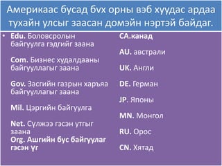 Америкаас бусад бvх орны вэб хуудас ардаа
 тухайн улсыг заасан домэйн нэртэй байдаг.
• Edu. Боловсролын             CA.канад
  байгуулга гэдгийг заана
                               AU. австрали
  Com. Бизнес худалдааны
  байгууллагыг заана           UK. Англи
  Gov. Засгийн газрын харъѐа   DE. Герман
  байгууллагыг заана
                               JP. Японы
  Mil. Цэргийн байгуулга
                               MN. Монгол
  Net. Сүлжээ гэсэн утгыг
  заана                        RU. Орос
  Org. Ашгийн бус байгуулаг
  гэсэн үг                     CN. Хѐтад
 