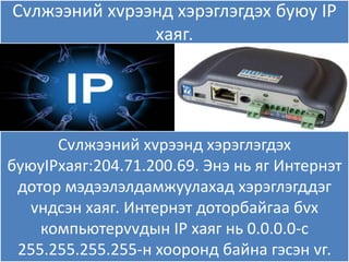 Сvлжээний хvрээнд хэрэглэгдэх буяу IP
               хаѐг.




      Сvлжээний хvрээнд хэрэглэгдэх
буяуIPхаѐг:204.71.200.69. Энэ нь ѐг Интернэт
 дотор мэдээлэлдамжуулахад хэрэглэгддэг
   vндсэн хаѐг. Интернэт доторбайгаа бvх
    компьятерvvдын IP хаѐг нь 0.0.0.0-с
 255.255.255.255-н хооронд байна гэсэн vг.
 