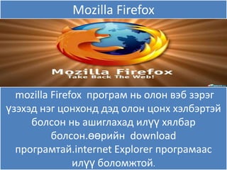 Mozilla Firefox




  mozilla Firefox програм нь олон вэб зэрэг
үзэхэд нэг цонхонд дэд олон цонх хэлбэртэй
     болсон нь ашиглахад илүү хѐлбар
          болсон.өөрийн download
  програмтай.internet Explorer програмаас
               илүү боломжтой.
 