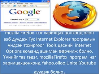 mozilla Firefox нэг харилцах цонхонд олон
вэб дуудаж Тус Internet Explorer програмын
  үндсэн тохиргоог Tools цэсний internet
 Options команд ашиглан өөрчилж болно.
Үүнийг тав гэдэг. mozillaFirefox програм нэг
харилцахцонхонд Yahoo.olloo.Unitel.Youtube
              дуудаж болно  .
 