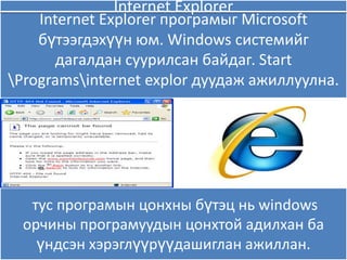 Internet Explorer
    Internet Explorer програмыг Microsoft
    бүтээгдэхүүн ям. Windows системийг
      дагалдан суурилсан байдаг. Start
Programsinternet explor дуудаж ажиллуулна.




  тус програмын цонхны бүтэц нь windows
 орчины програмуудын цонхтой адилхан ба
   үндсэн хэрэглүүрүүдашиглан ажиллан.
 