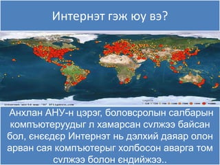 Интернэт гэж яу вэ?




Анхлан АНУ-н цэрэг, боловсролын салбарын
 компъютеруудыг л хамарсан сvлжээ байсан
бол, єнєєдєр Интернэт нь дэлхий даяар олон
арван сая компъютерыг холбосон аварга том
          сvлжээ болон єндийжээ..
 