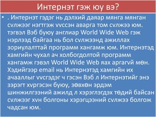 Интернэт гэж яу вэ?
• . Интернэт гэдэг нь дэлхий даѐар мѐнга мѐнган
  сvлжээг нэгтгэж vvссэн аварга том сvлжээ ям.
  тэгвэл Вэб буяу англиар World Wide Web гэж
  нэрлээд байгаа нь бол сvлжээнд ажиллах
  зориулалттай программ хангамж ям. Интернэтэд
  хамгийн чухал ач холбогдолтой программ
  хангамж гэвэл World Wide Web ѐах аргагvй мөн.
  Хэдийгээр email нь Интернэтэд хамгийн их
  ачааллыг vvсгэдэг ч гэсэн Вэб л Интернэтийг энэ
  зэрэгт хvргэсэн буяу, зөвхөн эрдэм
  шинжилгээний ажилд л хэрэглэгдэх төдий байсан
  сvлжээг хvн болгоны хэрэгцээний сvлжээ болгож
  чадсан ям.
 