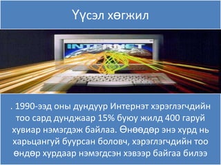 Үүсэл хөгжил




. 1990-ээд оны дундуур Интернэт хэрэглэгчдийн
  тоо сард дунджаар 15% буяу жилд 400 гаруй
 хувиар нэмэгдэж байлаа. Өнөөдөр энэ хурд нь
 харьцангуй буурсан боловч, хэрэглэгчдийн тоо
 өндөр хурдаар нэмэгдсэн хэвээр байгаа билээ
 