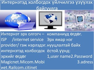 Интернэтэд холбогдох үйлчилгээ үзүүлэх
              байгуулга



Интернэт эрх олгогч – компаниуд өгдөг.
ISP /internet service Эрх ѐмар нэг
provider/ гэж нэрлэдэг. нууцлалтай байх
интернэтэд холбогдох ёстой.үүнд:
эрхийг өгдөг            1,user name2.Password
Magicnet.Micom.Mobi                   3.adress
иet.Railcom.citinet
 