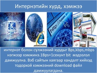 Интернэтийн хурд, хэмжээ




интернэт болон сүлжээний хурдыг Bps,kbps,mbps
  нэгжээр хэмжинэ.1Bps=1секунт bit мэдээлэл
дамжуулна. Вэб сайтын хаѐгаар хандалт хийхэд
      тодорхой хэмжээний download файл
               дамжуулагдана.
 
