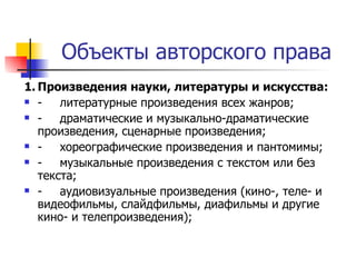 Объекты авторского права 1. Произведения науки, литературы и искусства: - литературные произведения всех жанров; - драматические и музыкально-драматические произведения, сценарные произведения; - хореографические произведения и пантомимы; - музыкальные произведения с текстом или без текста; - аудиовизуальные произведения (кино-, теле- и видеофильмы, слайдфильмы, диафильмы и другие кино- и телепроизведения); 