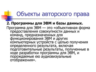Объекты авторского права 2. Программы для ЭВМ и базы данных.   Программа для ЭВМ — это «объективная форма предоставления совокупности данных и команд, предназначенных для функционирования ЭВМ и других компьютерных устройств с целью получения определенного результата, включая подготовительные результаты, полученные в ходе разработки программы для ЭВМ, и порождаемые ею аудиовизуальные отображения». 