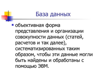 База данных  объективная форма представления и организации совокупности данных (статей, расчетов и так далее), систематизированных таким образом, чтобы эти данные могли быть найдены и обработаны с помощью ЭВМ.  