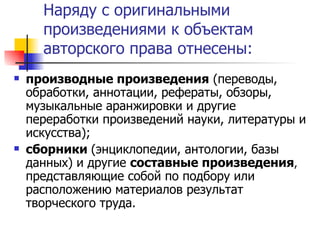 Наряду с оригинальными произведениями к объектам авторского права отнесены: производные произведения  (переводы, обработки, аннотации, рефераты, обзоры, музыкальные аранжировки и другие переработки произведений науки, литературы и искусства); сборники  (энциклопедии, антологии, базы данных) и другие  составные произведения ,  представляющие собой по подбору или расположению материалов результат творческого труда. 