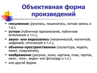 Объективная форма произведений письменная  (рукопись, машинопись, нотная запись и т.д.),  устная  (публичное произнесение, публичное исполнение и т.п.),  звуко- или видеозапись  (механической, магнитной, цифровой, оптической и т.п.), объемно-пространственная  (скульптура, модель, макет, сооружение),  изображение  (рисунок, эскиз, картина, план, чертеж, кино-, теле-, видео- или фотокадр и т.п.)  или другой форме. 