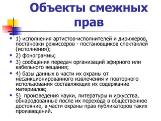 Объекты смежных прав 1) исполнения артистов-исполнителей и дирижеров, постановки режиссеров - постановщиков спектаклей (исполнения); 2) фонограммы; 3) сообщения передач организаций эфирного или кабельного вещания; 4) базы данных в части их охраны от несанкционированного извлечения и повторного использования составляющих их содержание материалов; 5)  произведения науки, литературы и искусства, обнародованные после их перехода в общественное достояние, в части охраны прав публикаторов таких произведений. 