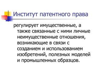 Институт патентного права регулирует имущественные, а также связанные с ними личные неимущественные отношения, возникающие в связи с созданием и использованием изобретений, полезных моделей и промышленных образцов.  