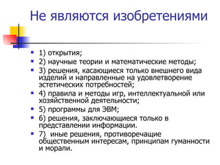 Не являются изобретениями 1) открытия; 2) научные теории и математические методы; 3) решения, касающиеся только внешнего вида изделий и направленные на удовлетворение эстетических потребностей; 4) правила и методы игр, интеллектуальной или хозяйственной деятельности; 5) программы для ЭВМ; 6) решения, заключающиеся только в представлении информации. 7)  иные решения, противоречащие общественным интересам, принципам гуманности и морали.  