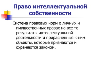 Право интеллектуальной собственности Система правовых норм о личных и имущественных правах на все те результаты интеллектуальной деятельности и приравненные к ним объекты, которые признаются и охраняются законом.  