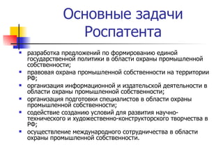 Основные задачи Роспатента разработка предложений по формированию единой государственной политики в области охраны промышленной собственности; правовая охрана промышленной собственности на территории РФ; организация информационной и издательской деятельности в области охраны промышленной собственности; организация подготовки специалистов в области охраны промышленной собственности; содействие созданию условий для развития научно-технического и художественно-конструкторского творчества в РФ; осуществление международного сотрудничества в области охраны промышленной собственности. 