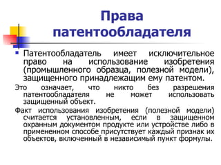 Права патентообладателя Патентообладатель имеет исключительное право на использование изобретения (промышленного образца, полезной модели), защищенного принадлежащим ему патентом.   Это означает, что никто без разрешения патентообладателя не может использовать защищенный объект.  Факт использования изобретения (полезной модели) считается установленным, если в защищенном охранным документом продукте или устройстве либо в примененном способе присутствует каждый признак их объектов, включенный в независимый пункт формулы. 