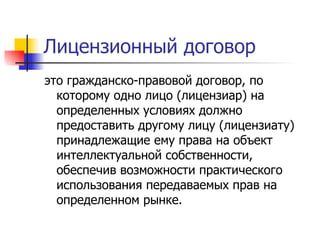 Лицензионный договор это гражданско-правовой договор, по которому одно лицо (лицензиар) на определенных условиях должно предоставить другому лицу (лицензиату) принадлежащие ему права на объект интеллектуальной собственности, обеспечив возможности практического использования передаваемых прав на определенном рынке. 
