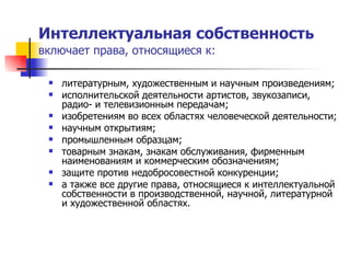 Интеллектуальная собственность   включает права, относящиеся к: литературным, художественным и научным произведениям; исполнительской деятельности артистов, звукозаписи, радио- и телевизионным передачам; изобретениям во всех областях человеческой деятельности; научным открытиям; промышленным образцам; товарным знакам, знакам обслуживания, фирменным наименованиям и коммерческим обозначениям; защите против недобросовестной конкуренции; а также все другие права, относящиеся к интеллектуальной собственности в производственной, научной, литературной и художественной областях.  