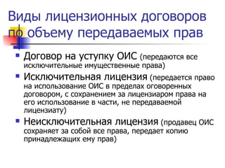 Виды лицензионных договоров по объему передаваемых прав Договор на уступку ОИС  (передаются все исключительные имущественные права) Исключительная лицензия  (передается право на использование ОИС в пределах оговоренных договором, с сохранением за лицензиаром права на его использование в части, не передаваемой лицензиату) Неисключительная лицензия  (продавец ОИС сохраняет за собой все права, передает копию принадлежащих ему прав) 