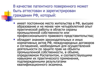 В качестве патентного поверенного может быть аттестован и зарегистрирован гражданин РФ, который: имеет постоянное место жительства в РФ, высшее образование и не менее чем четырёхлетний опыт практической работы в области охраны промышленной собственности или профессионального правового представительства; обладает знанием законодательных и иных нормативных актов РФ, международных договоров и соглашений, необходимым для осуществления деятельности по защите прав на объекты промышленной собственности, в объеме, определяемом Роспатентом, и соответствующими навыками их практического применения, подтвержденными результатами квалификационного экзамена. 
