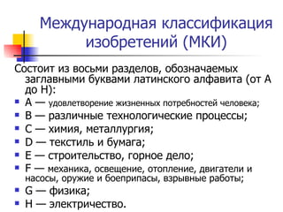 Международная классификация изобретений (МКИ) Состоит из восьми разделов, обозначаемых заглавными буквами латинского алфавита (от А до Н): А —  удовлетворение жизненных потребностей человека; В — различные технологические процессы; С — химия, металлургия; D  — текстиль и бумага; Е — строительство, горное дело; F  —  механика, освещение, отопление, двигатели и насосы, оружие и боеприпасы, взрывные работы; G  — физика; Н — электричество. 