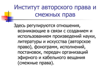 Институт авторского права и смежных прав Здесь регулируются отношения, возникающие в связи с созданием и использованием произведений науки, литературы и искусства (авторское право), фонограмм, исполнений, постановок, передач организаций эфирного и кабельного вещания (смежные права). 
