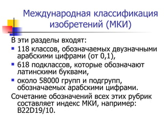 Международная классификация изобретений (МКИ) В эти разделы входят: 118   классов, обозначаемых двузначными арабскими цифрами (от 0,1),  618 подклассов, которые обозначают латинскими буквами,  около 58000 групп и подгрупп, обозначаемых арабскими цифрами.  Сочетание обозначений всех этих рубрик составляет индекс МКИ, например:  B 22 D 19/10. 