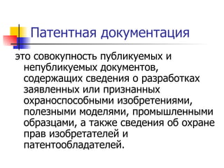 Патентная документация это совокупность публикуемых и непубликуемых документов, содержащих сведения о разработках заявленных или признанных охраноспособными изобретениями, полезными моделями, промышленными образцами, а также сведения об охране прав изобретателей и патентообладателей.  