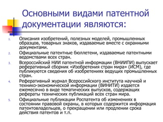 Основными видами патентной документации являются: Описания изобретений, полезных моделей, промышленных образцов, товарных знаков, издаваемые вместе с охранными документами. Официальные патентные бюллетени, издаваемые патентными ведомствами всех стран.  Всероссийский НИИ патентной информации (ВНИИПИ) выпускает реферативный сборник «Изобретения стран мира» (ИСМ), где публикуются сведения об изобретениях ведущих промышленных стран. Реферативный журнал Всероссийского института научной и технико-экономической информации (ВИНИТИ) издается ежемесячно в виде тематических выпусков, содержащих рефераты технических публикаций всех стран мира. Официальные публикации Роспатента об изменениях в состоянии правовой охраны, в которых содержится информация патентовладельцев, о прекращении или продлении срока действия патентов и т.п. 