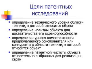 Цели патентных исследований  определение технического уровня области техники, к которой относится объект определение новизны объекта для доказательства его охраноспособности  определение уровня компетентности предполагаемого соисполнителя или конкурента в области техники, к которой относится объект  определение патентной чистоты объекта относительно выбранных для реализации стран  