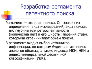 Разработка регламента патентного поиска  Регламент — это план поиска. Он состоит из определения вида исследований, вида поиска, его глубины или ретроспективности (количества лет) и его широты: перечня стран, которыми ограничивают объем поиска.  В регламент входит выбор источников информации, по которым будет вестись поиск аналогов объекта, а также индексы МКИ, НКИ и индекс универсальной десятичной классификации (УДК).  