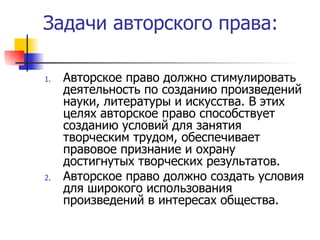 Задачи авторского права: Авторское право должно стимулировать деятельность по созданию произведений науки, литературы и искусства. В этих целях авторское право способствует созданию условий для занятия творческим трудом, обеспечивает правовое признание и охрану достигнутых творческих результатов. Авторское право должно создать условия для широкого использования произведений в интересах общества. 
