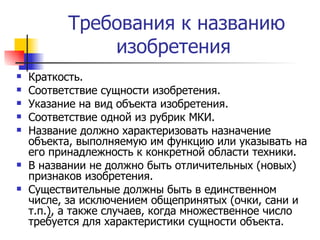 Требования к названию изобретения  Краткость. Соответствие сущности изобретения. Указание на вид объекта изобретения. Соответствие одной из рубрик МКИ. Название должно характеризовать назначение объекта, выполняемую им функцию или указывать на его принадлежность к конкретной области техники. В названии не должно быть отличительных (новых) признаков изобретения. Существительные должны быть в единственном числе, за исключением общепринятых (очки, сани и т.п.), а также случаев, когда множественное число требуется для характеристики сущности объекта. 