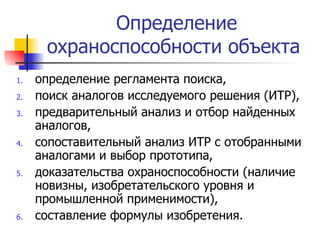 Определение охраноспособности объекта  определение регламента поиска,  поиск аналогов исследуемого решения (ИТР),  предварительный анализ и отбор найденных аналогов,  сопоставительный анализ ИТР с отобранными аналогами и выбор прототипа,  доказательства охраноспособности (наличие новизны, изобретательского уровня и промышленной применимости),  составление формулы изобретения.  