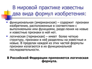 В мировой практике известны два вида формул изобретения: функциональная (американская) – содержит  признаки изобретения, расположенные в соответствии с выполняемыми ими функциями, разде­ления на новые и известные признаки в ней нет.  логическая (германская) – имеет  более четкую структуру, признаки в ней разделены на известные и новые. В пределах каждой из этих частей формулы признаки излагаются в их функциональной последовательности.  В Российской Федерации применяется логическая формула. 