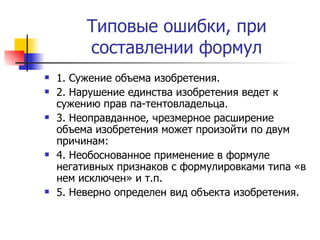 Типовые ошибки, при составлении формул 1. Сужение объема изобретения.  2. Нарушение единства изобретения ведет к сужению прав па­тентовладельца.  3. Неоправданное, чрезмерное расширение объема изобретения может произойти по двум причинам: 4. Необоснованное применение в формуле негативных признаков с формулировками типа «в нем исключен» и т.п.  5. Неверно определен вид объекта изобретения.  