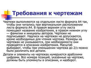 Требования к чертежам   Чертежи выполняются на отдельном листе формата А4 так, чтобы они читались при вертикальном расположении листа формата А4. В правом верхнем углу листа помещают название изобретения, в правом нижнем углу — фамилии и инициалы авторов. Чертежи не подписывают. Надписи на чертежах не допускаются, кроме необходимых для чтения чертежа. Размеры на чертежах не указываются, при необходимости они приводятся в описании изобретения. Масштаб выбирают, чтобы при уменьшении чертежа до 2/з можно было различить все детали. Детали и элементы на чертежах нумеруются арабскими цифрами. Все номера позиций, указанные на чертеже, должны быть упомянуты в описании, и наоборот.  