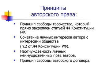Принципы  авторского права: Принцип свободы творчества, который прямо закреплен статьей 44 Конституции РФ. Сочетание личных интересов автора с интересами общества (п.2 ст.44 Конституции РФ). Неотчуждаемость личных неимущественных прав автора. Принцип свободы авторского договора.  