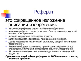 Реферат  это сокращенное изложение описания изобретения.  Заголовком реферата служит название изобретения. начинают реферат с характеристики области техники, к которой относится изобретение.  вначале укрупненно указывается отрасль,  затем приводится конкретный пример его применения.  Далее указывается технический результат, который достигается изобретением. Затем в свободном изложении, при котором сохраняются все существенные признаки, описывается сущность изобретения.  После него указывают, как и почему достигается технический результат.  Ориентировочный объем реферата — 1000 печатных знаков, включая пробелы. 