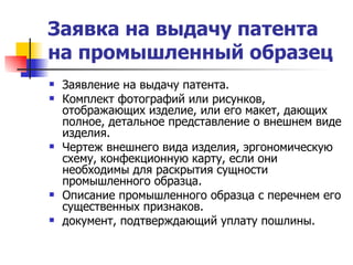 Заявка на выдачу патента на промышленный образец   Заявление на выдачу патента. Комплект фотографий или рисунков, отображающих изделие, или его макет, дающих полное, детальное представление о внешнем виде изделия. Чертеж внешнего вида изделия, эргономическую схему, конфекционную карту, если они необходимы для раскрытия сущности промышленного образца. Описание промышленного образца с перечнем его существенных признаков. документ, подтверждающий уплату пошлины. 